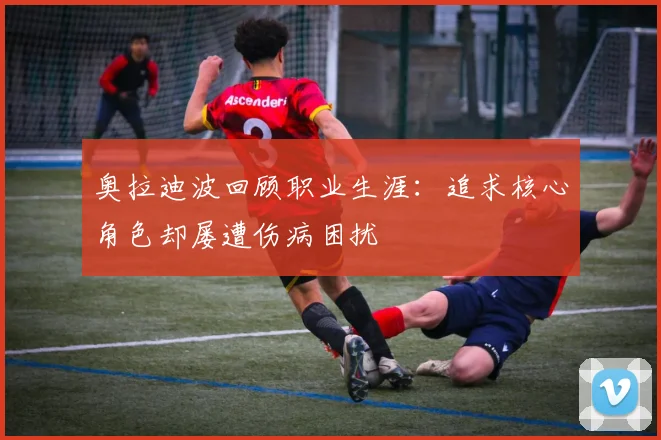 奥拉迪波回顾职业生涯：追求核心角色却屡遭伤病困扰