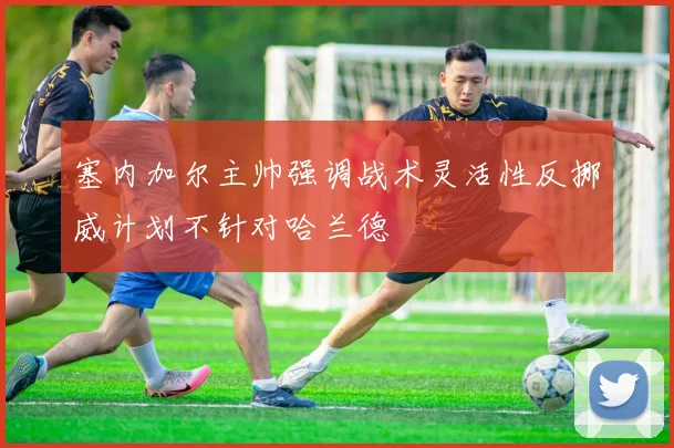 塞内加尔主帅强调战术灵活性反挪威计划不针对哈兰德