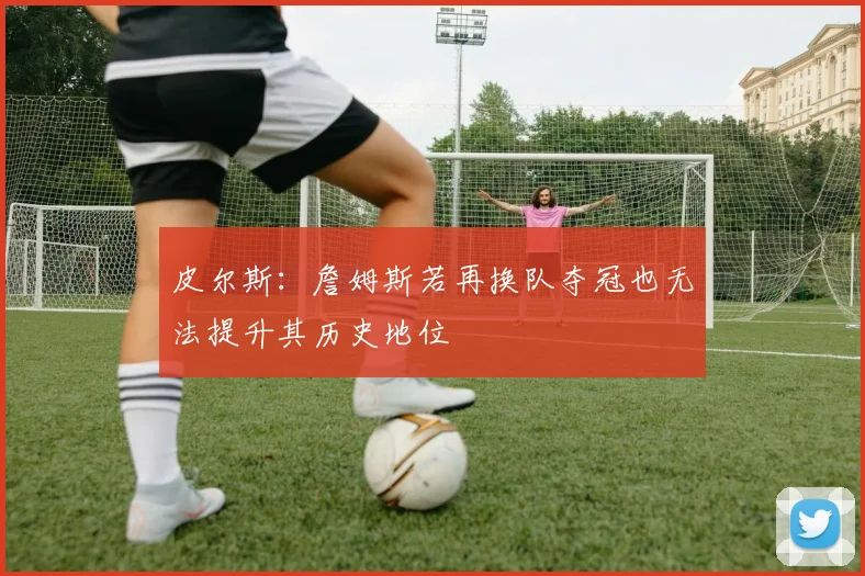 皮尔斯：詹姆斯若再换队夺冠也无法提升其历史地位