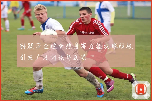 孙颖莎全运会热身赛后接发球短板引发广泛讨论与反思