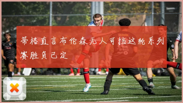 蒂格直言布伦森无人可挡这轮系列赛胜负已定