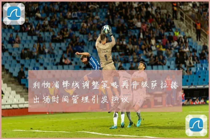 利物浦锋线调整策略再升级萨拉赫出场时间管理引发热议