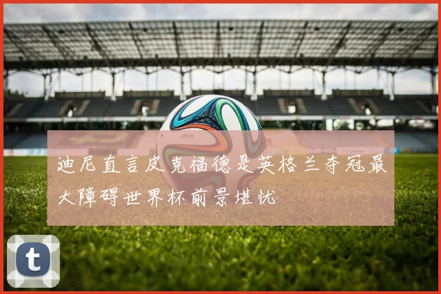 迪尼直言皮克福德是英格兰夺冠最大障碍世界杯前景堪忧