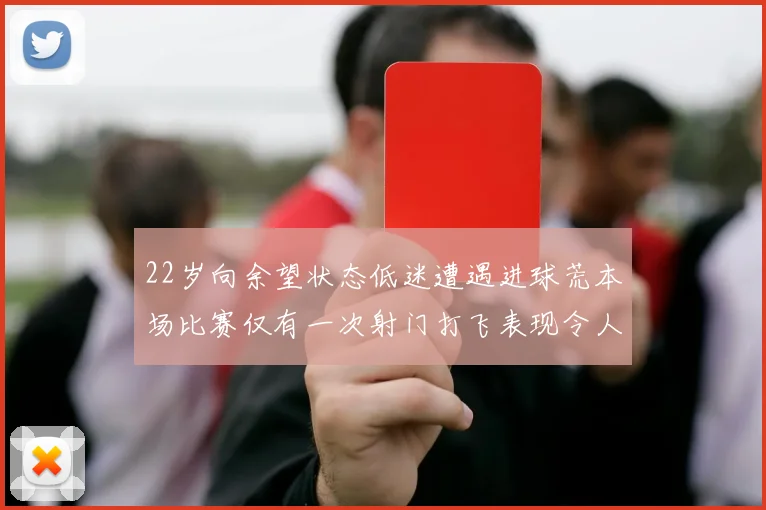 22岁向余望状态低迷遭遇进球荒本场比赛仅有一次射门打飞表现令人失望