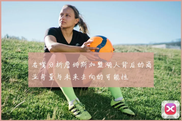 名嘴分析詹姆斯加盟湖人背后的商业考量与未来去向的可能性