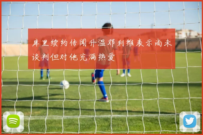 库里续约传闻升温邓利维表示尚未谈判但对他充满热爱