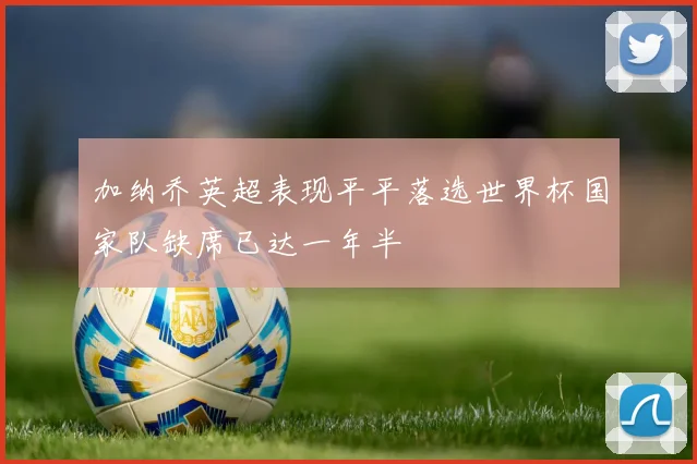 加纳乔英超表现平平落选世界杯国家队缺席已达一年半
