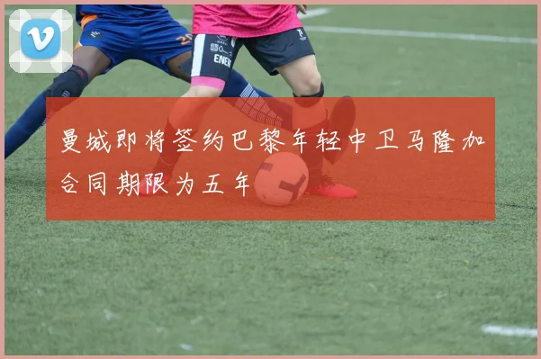 曼城即将签约巴黎年轻中卫马隆加合同期限为五年