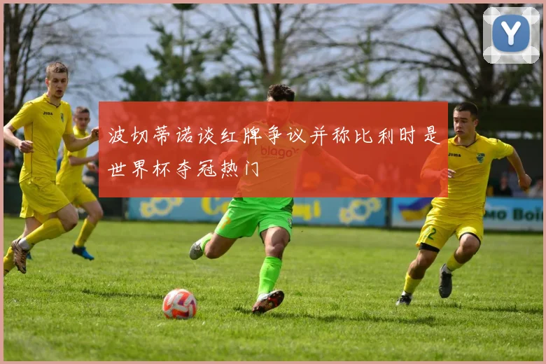 波切蒂诺谈红牌争议并称比利时是世界杯夺冠热门