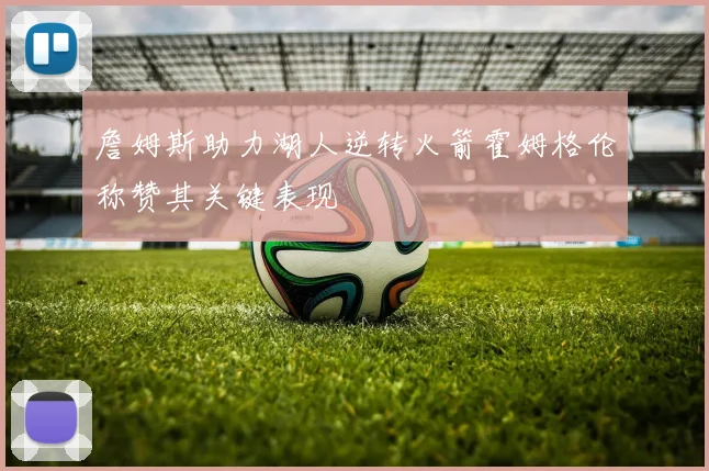詹姆斯助力湖人逆转火箭霍姆格伦称赞其关键表现