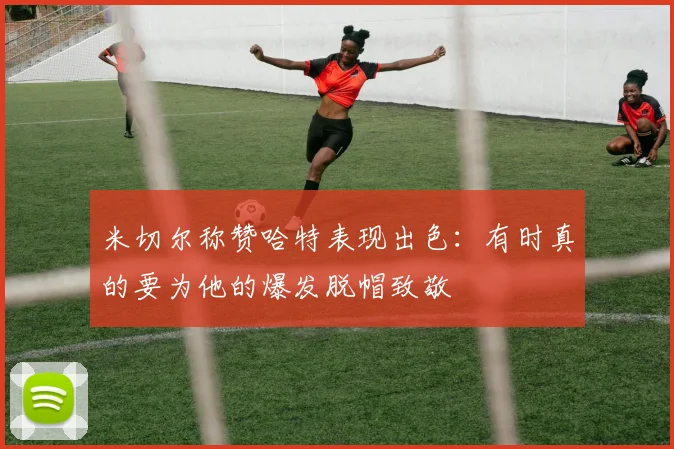 米切尔称赞哈特表现出色：有时真的要为他的爆发脱帽致敬