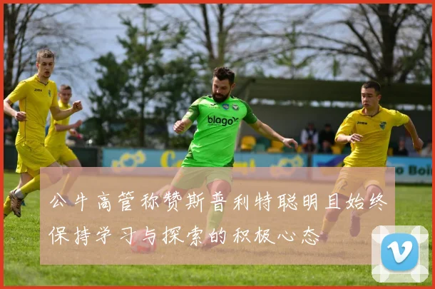 公牛高管称赞斯普利特聪明且始终保持学习与探索的积极心态