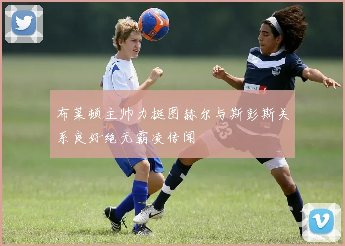 布莱顿主帅力挺图赫尔与斯彭斯关系良好绝无霸凌传闻