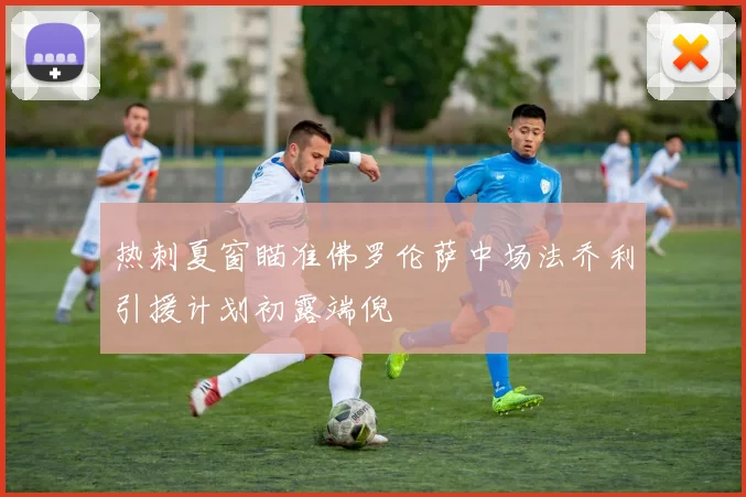热刺夏窗瞄准佛罗伦萨中场法乔利引援计划初露端倪
