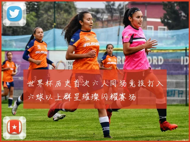 世界杯历史首次六人同场竞技打入六球以上群星璀璨闪耀赛场