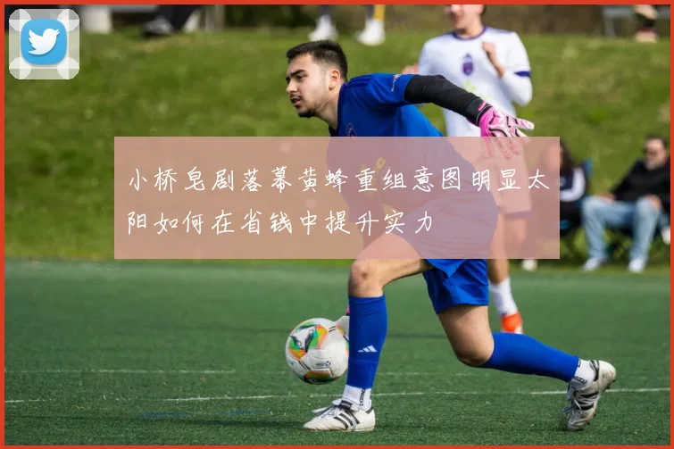 小桥皂剧落幕黄蜂重组意图明显太阳如何在省钱中提升实力