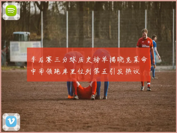 季后赛三分球历史榜单揭晓克莱命中率领跑库里位列第五引发热议