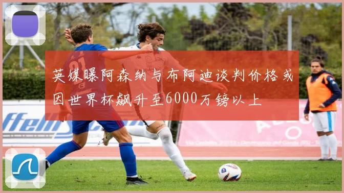 英媒曝阿森纳与布阿迪谈判价格或因世界杯飙升至6000万镑以上