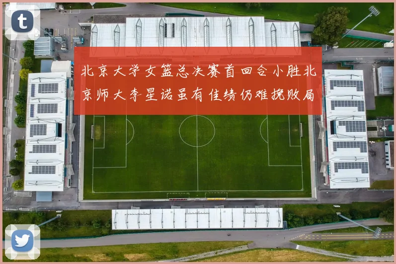 北京大学女篮总决赛首回合小胜北京师大李星诺虽有佳绩仍难挽败局