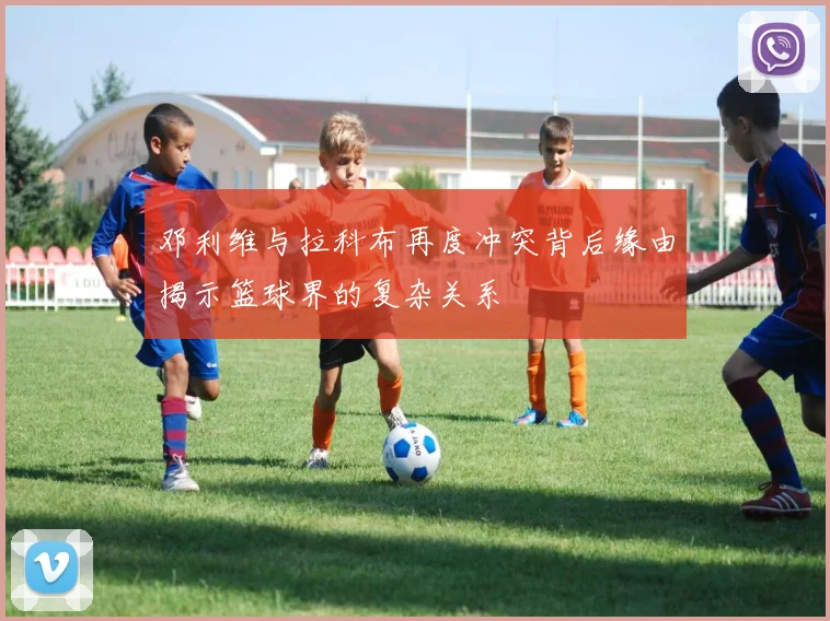 邓利维与拉科布再度冲突背后缘由揭示篮球界的复杂关系