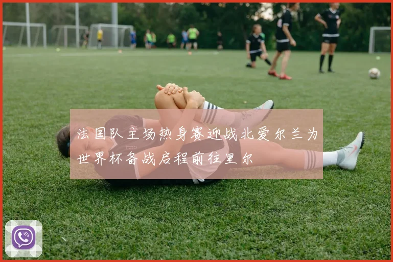 法国队主场热身赛迎战北爱尔兰为世界杯备战启程前往里尔