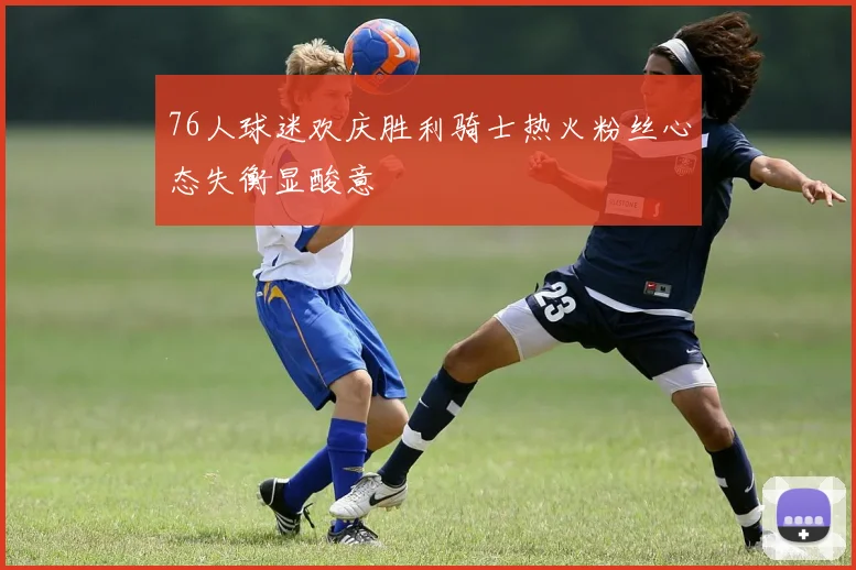 76人球迷欢庆胜利骑士热火粉丝心态失衡显酸意