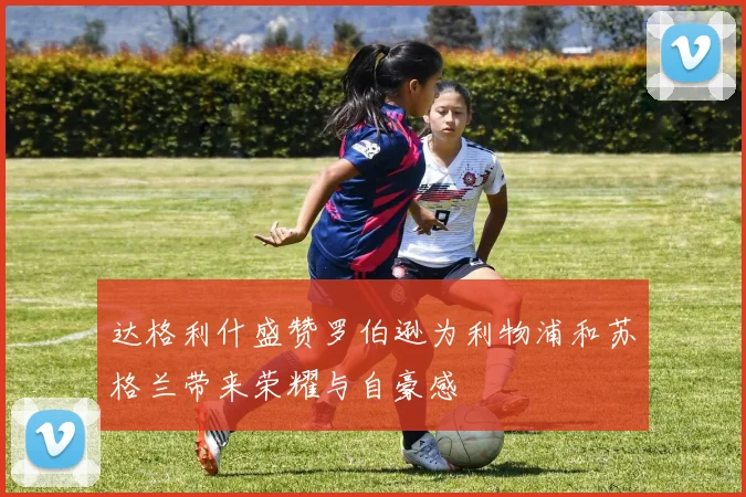 达格利什盛赞罗伯逊为利物浦和苏格兰带来荣耀与自豪感